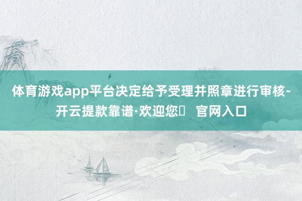 体育游戏app平台决定给予受理并照章进行审核-开云提款靠谱·欢迎您✅ 官网入口