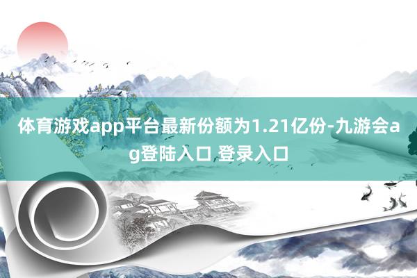 体育游戏app平台最新份额为1.21亿份-九游会ag登陆入口 登录入口