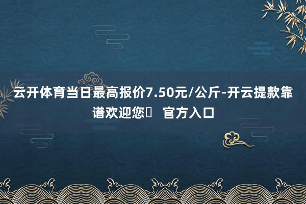 云开体育当日最高报价7.50元/公斤-开云提款靠谱欢迎您✅ 官方入口