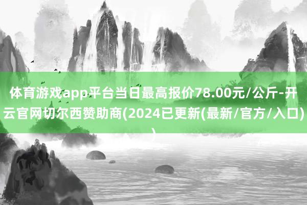 体育游戏app平台当日最高报价78.00元/公斤-开云官网切尔西赞助商(2024已更新(最新/官方/入口)