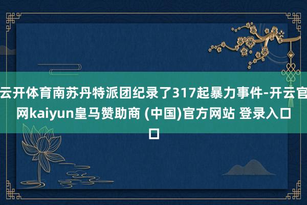 云开体育南苏丹特派团纪录了317起暴力事件-开云官网kaiyun皇马赞助商 (中国)官方网站 登录入口