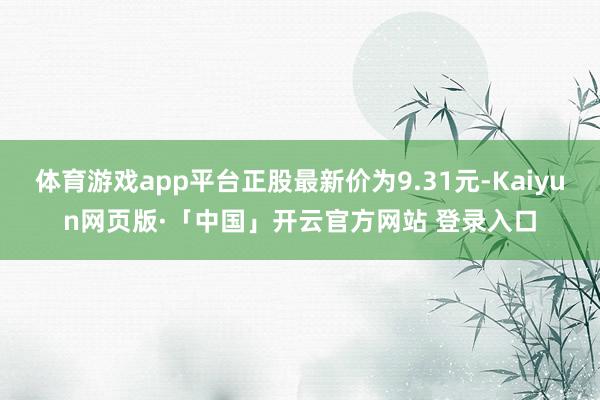 体育游戏app平台正股最新价为9.31元-Kaiyun网页版·「中国」开云官方网站 登录入口