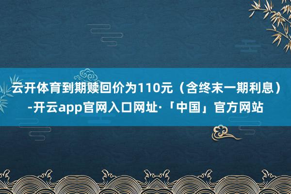 云开体育到期赎回价为110元（含终末一期利息）-开云app官网入口网址·「中国」官方网站