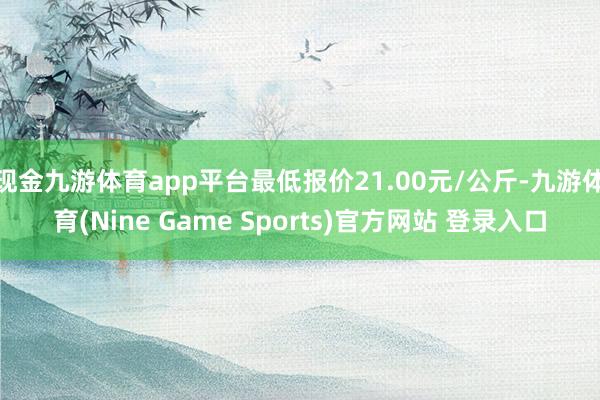 现金九游体育app平台最低报价21.00元/公斤-九游体育(Nine Game Sports)官方网站 登录入口