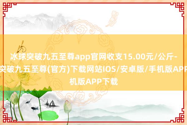 冰球突破九五至尊app官网收支15.00元/公斤-冰球突破九五至尊(官方)下载网站IOS/安卓版/手机版APP下载