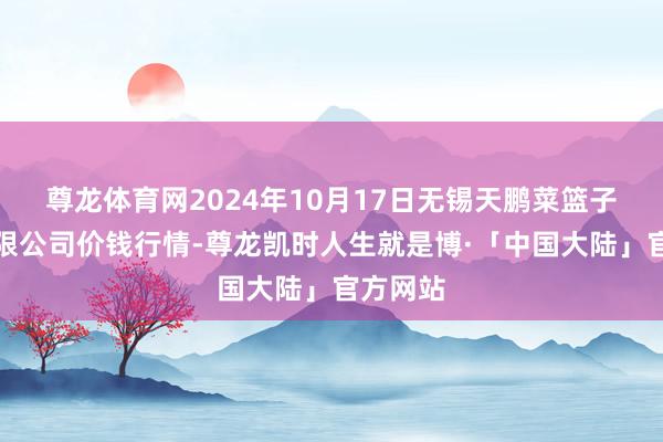 尊龙体育网2024年10月17日无锡天鹏菜篮子工程有限公司价钱行情-尊龙凯时人生就是博·「中国大陆」官方网站