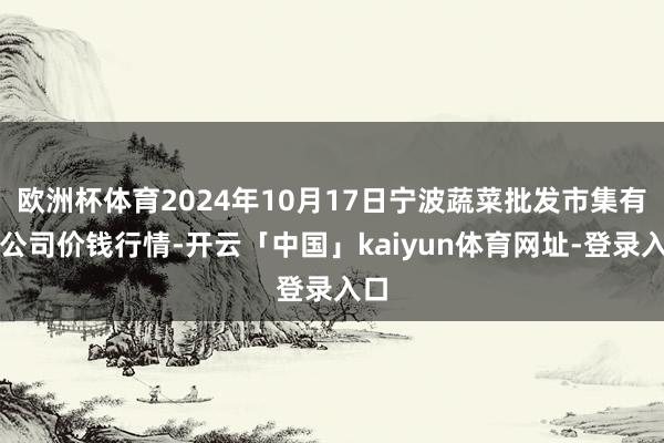 欧洲杯体育2024年10月17日宁波蔬菜批发市集有限公司价钱行情-开云「中国」kaiyun体育网址-登录入口