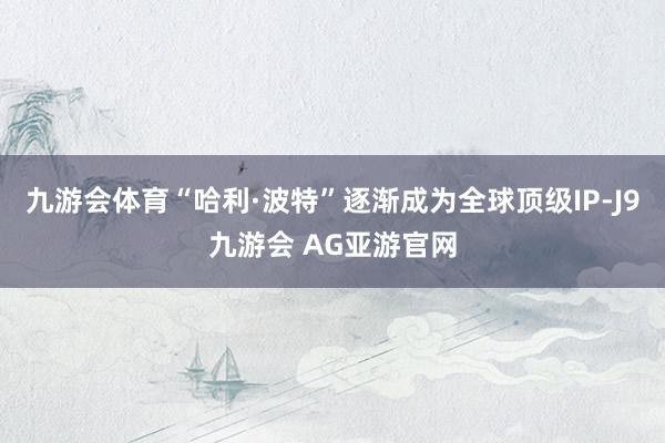 九游会体育“哈利·波特”逐渐成为全球顶级IP-J9九游会 AG亚游官网