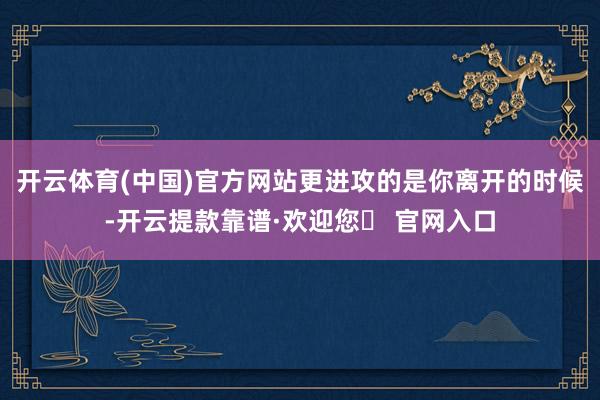 开云体育(中国)官方网站更进攻的是你离开的时候-开云提款靠谱·欢迎您✅ 官网入口