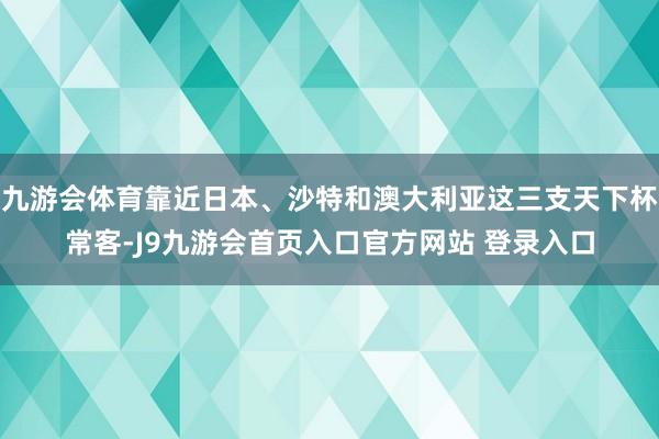 九游会体育靠近日本、沙特和澳大利亚这三支天下杯常客-J9九游会首页入口官方网站 登录入口