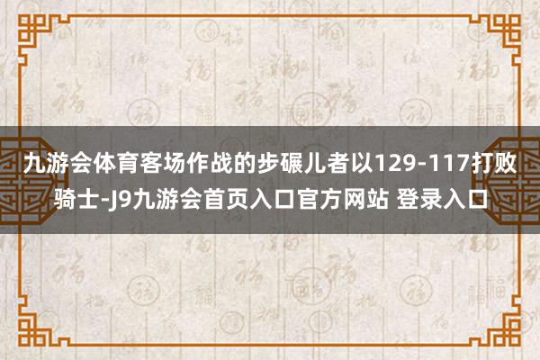 九游会体育客场作战的步碾儿者以129-117打败骑士-J9九游会首页入口官方网站 登录入口