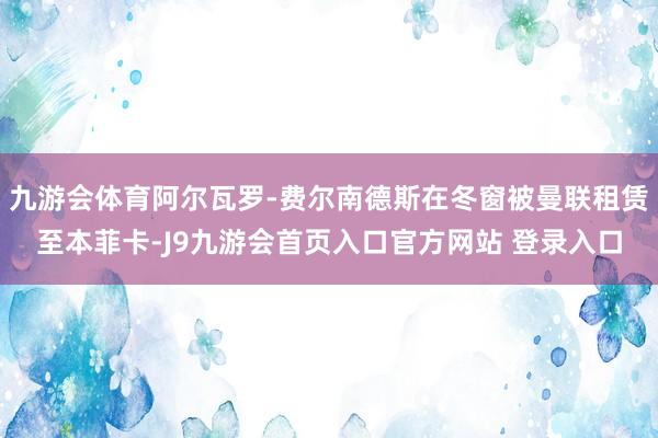 九游会体育阿尔瓦罗-费尔南德斯在冬窗被曼联租赁至本菲卡-J9九游会首页入口官方网站 登录入口