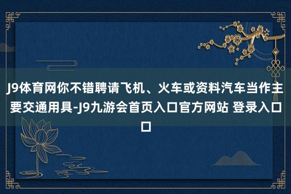 J9体育网你不错聘请飞机、火车或资料汽车当作主要交通用具-J9九游会首页入口官方网站 登录入口