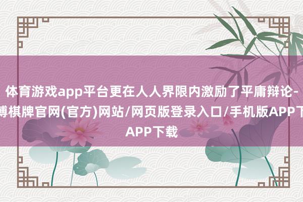 体育游戏app平台更在人人界限内激励了平庸辩论-亚博棋牌官网(官方)网站/网页版登录入口/手机版APP下载