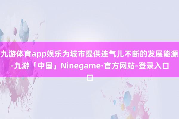 九游体育app娱乐为城市提供连气儿不断的发展能源-九游「中国」Ninegame·官方网站-登录入口