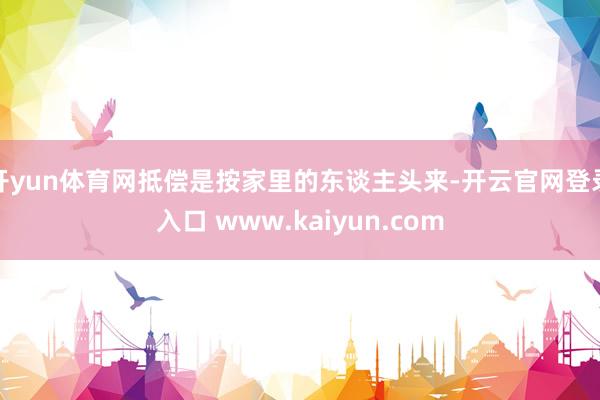 开yun体育网抵偿是按家里的东谈主头来-开云官网登录入口 www.kaiyun.com