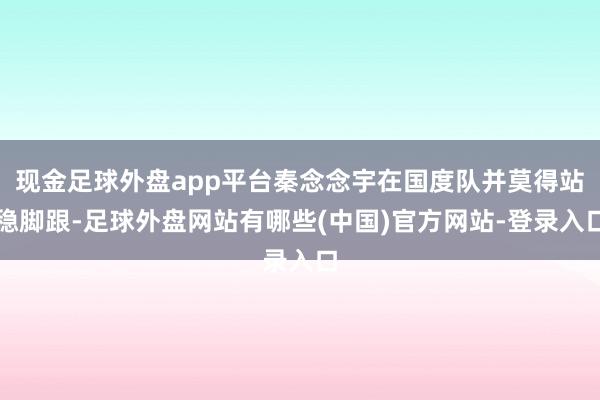 现金足球外盘app平台秦念念宇在国度队并莫得站稳脚跟-足球外盘网站有哪些(中国)官方网站-登录入口