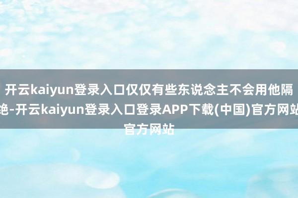 开云kaiyun登录入口仅仅有些东说念主不会用他隔绝-开云kaiyun登录入口登录APP下载(中国)官方网站