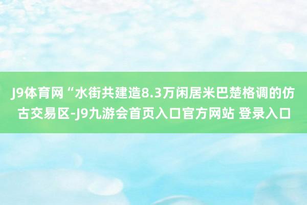 J9体育网“水街共建造8.3万闲居米巴楚格调的仿古交易区-J9九游会首页入口官方网站 登录入口