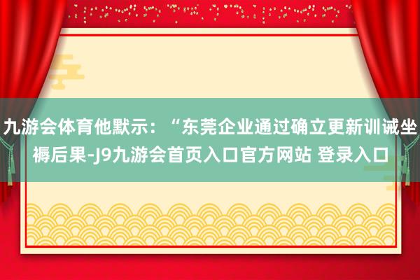 九游会体育他默示：“东莞企业通过确立更新训诫坐褥后果-J9九游会首页入口官方网站 登录入口