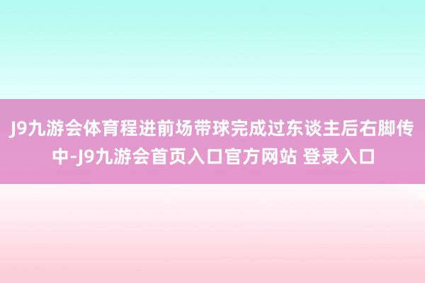 J9九游会体育程进前场带球完成过东谈主后右脚传中-J9九游会首页入口官方网站 登录入口