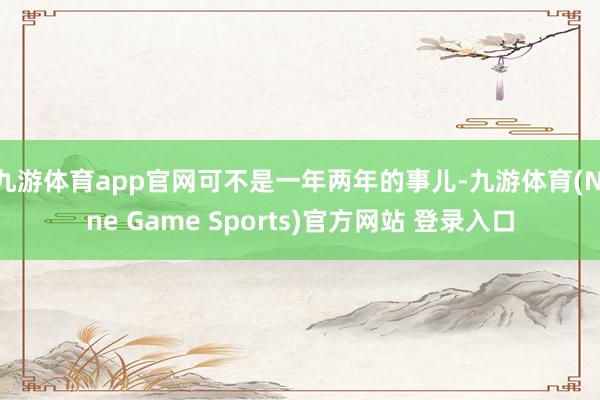 九游体育app官网可不是一年两年的事儿-九游体育(Nine Game Sports)官方网站 登录入口