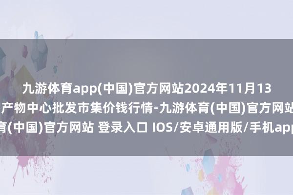 九游体育app(中国)官方网站2024年11月13日广东东莞市大京九农副产物中心批发市集价钱行情-九游体育(中国)官方网站 登录入口 IOS/安卓通用版/手机app下载