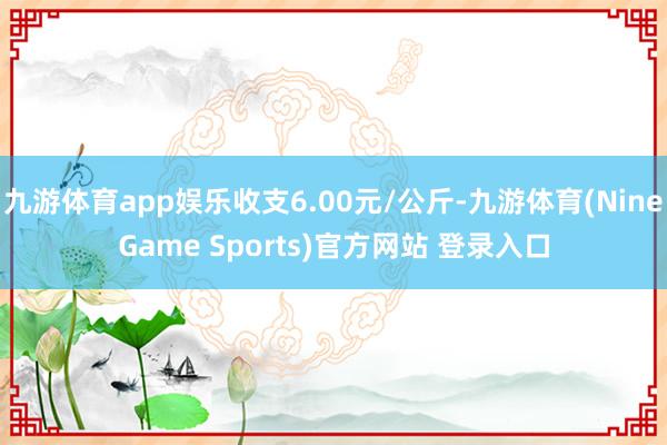 九游体育app娱乐收支6.00元/公斤-九游体育(NineGame Sports)官方网站 登录入口