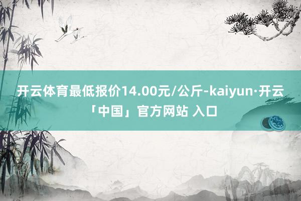 开云体育最低报价14.00元/公斤-kaiyun·开云「中国」官方网站 入口