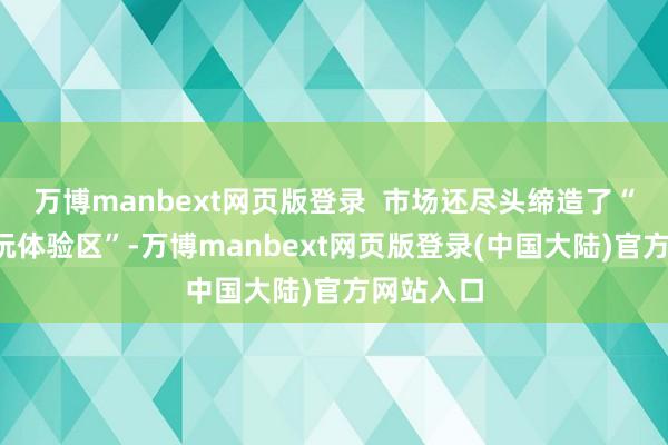 万博manbext网页版登录  市场还尽头缔造了“科技+潮玩体验区”-万博manbext网页版登录(中国大陆)官方网站入口