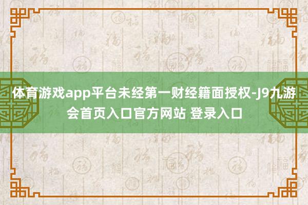 体育游戏app平台未经第一财经籍面授权-J9九游会首页入口官方网站 登录入口